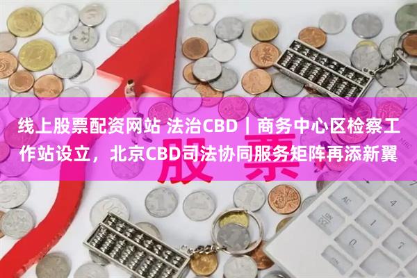 线上股票配资网站 法治CBD｜商务中心区检察工作站设立，北京CBD司法协同服务矩阵再添新翼