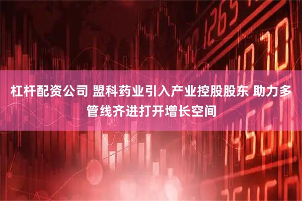 杠杆配资公司 盟科药业引入产业控股股东 助力多管线齐进打开增长空间