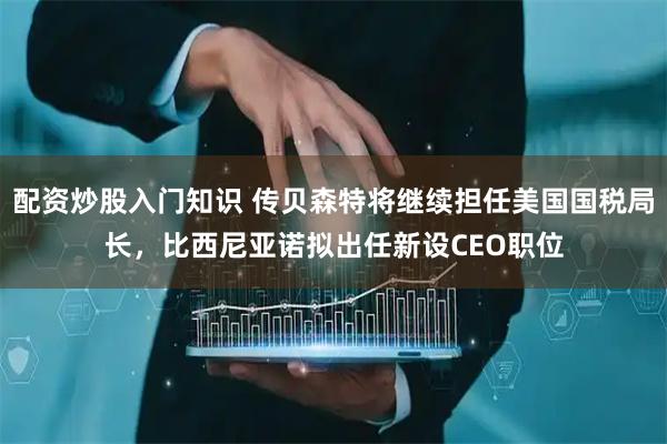 配资炒股入门知识 传贝森特将继续担任美国国税局长，比西尼亚诺拟出任新设CEO职位