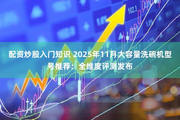 配资炒股入门知识 2025年11月大容量洗碗机型号推荐：全维度评测发布