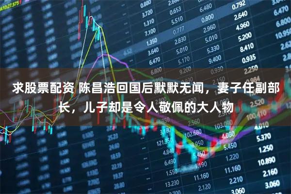 求股票配资 陈昌浩回国后默默无闻，妻子任副部长，儿子却是令人敬佩的大人物