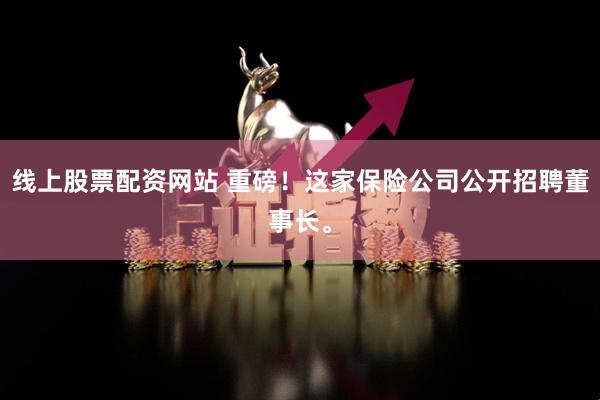 线上股票配资网站 重磅！这家保险公司公开招聘董事长。