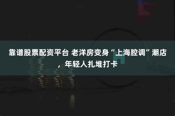 靠谱股票配资平台 老洋房变身“上海腔调”潮店，年轻人扎堆打卡