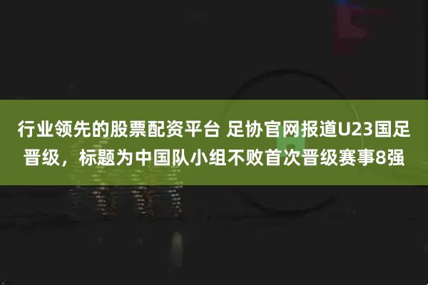 行业领先的股票配资平台 足协官网报道U23国足晋级，标题为中国队小组不败首次晋级赛事8强