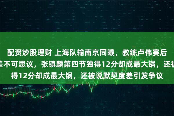 配资炒股理财 上海队输南京同曦，教练卢伟赛后点名张镇麟弗格防守差不可思议，张镇麟第四节独得12分却成最大锅，还被说默契度差引发争议