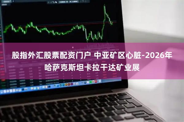 股指外汇股票配资门户 中亚矿区心脏-2026年哈萨克斯坦卡拉干达矿业展