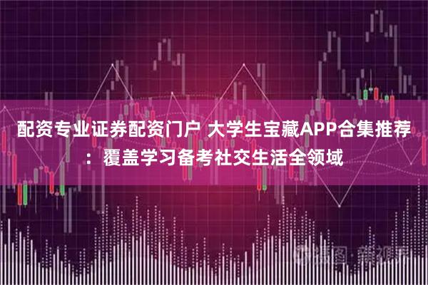 配资专业证券配资门户 大学生宝藏APP合集推荐：覆盖学习备考社交生活全领域