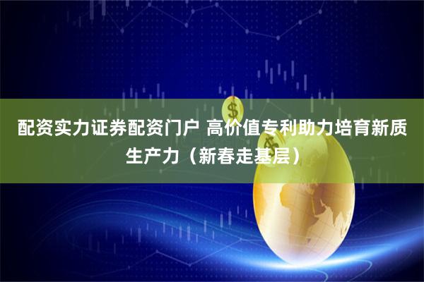 配资实力证券配资门户 高价值专利助力培育新质生产力（新春走基层）