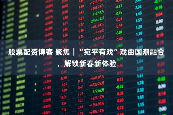 股票配资博客 聚焦｜“宛平有戏”戏曲国潮融合，解锁新春新体验