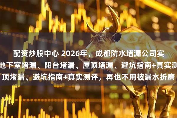 配资炒股中心 2026年，成都防水堵漏公司实测推荐！卫生间堵漏、地下室堵漏、阳台堵漏、屋顶堵漏、避坑指南+真实测评，再也不用被漏水折磨