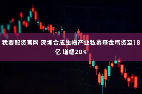 我要配资官网 深圳合成生物产业私募基金增资至18亿 增幅20%