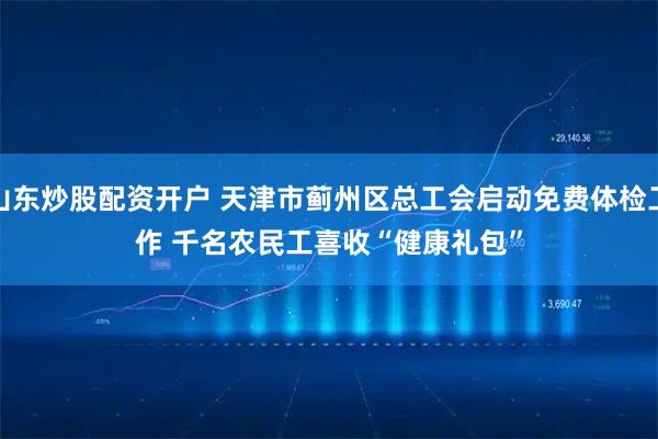 山东炒股配资开户 天津市蓟州区总工会启动免费体检工作 千名农民工喜收“健康礼包”