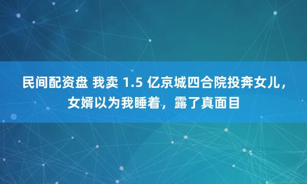 民间配资盘 我卖 1.5 亿京城四合院投奔女儿，女婿以为我睡着，露了真面目