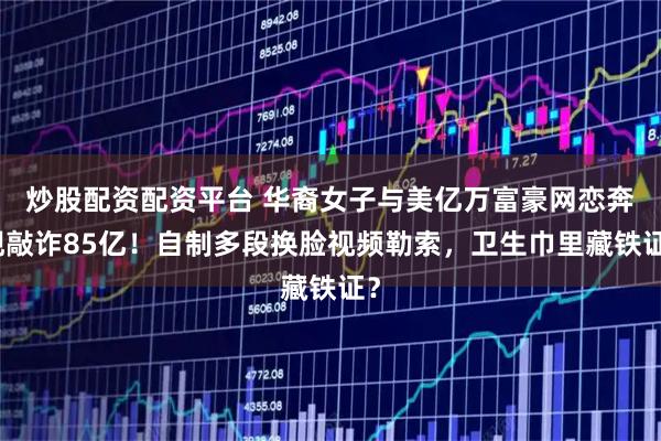 炒股配资配资平台 华裔女子与美亿万富豪网恋奔现敲诈85亿！自制多段换脸视频勒索，卫生巾里藏铁证？