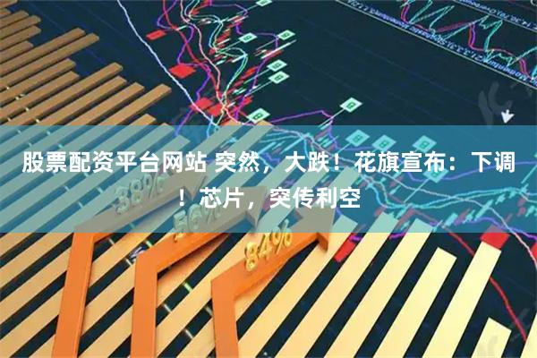股票配资平台网站 突然，大跌！花旗宣布：下调！芯片，突传利空