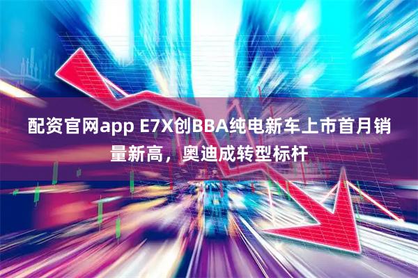 配资官网app E7X创BBA纯电新车上市首月销量新高，奥迪成转型标杆