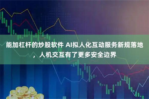 能加杠杆的炒股软件 AI拟人化互动服务新规落地，人机交互有了更多安全边界