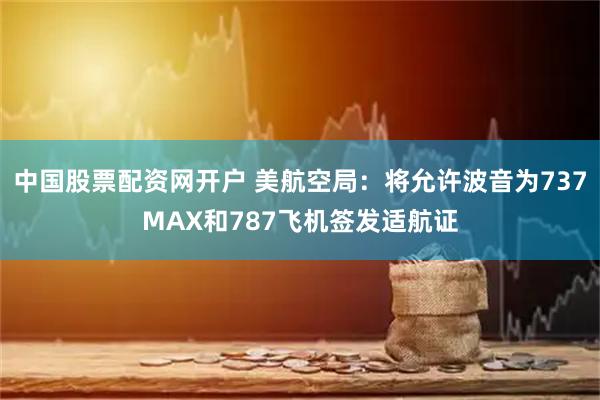 中国股票配资网开户 美航空局：将允许波音为737MAX和787飞机签发适航证