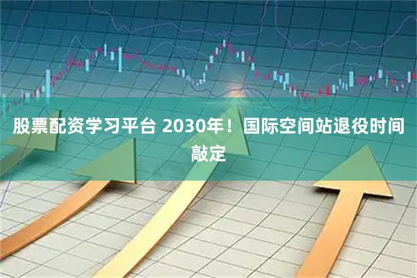 股票配资学习平台 2030年！国际空间站退役时间敲定