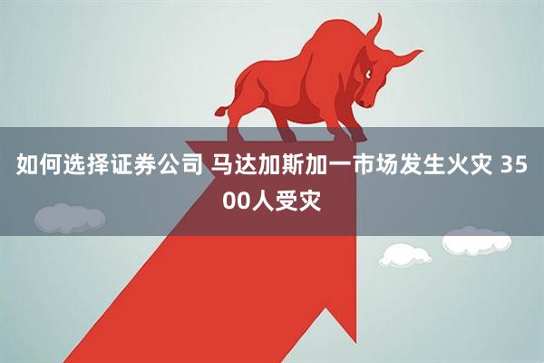 如何选择证券公司 马达加斯加一市场发生火灾 3500人受灾