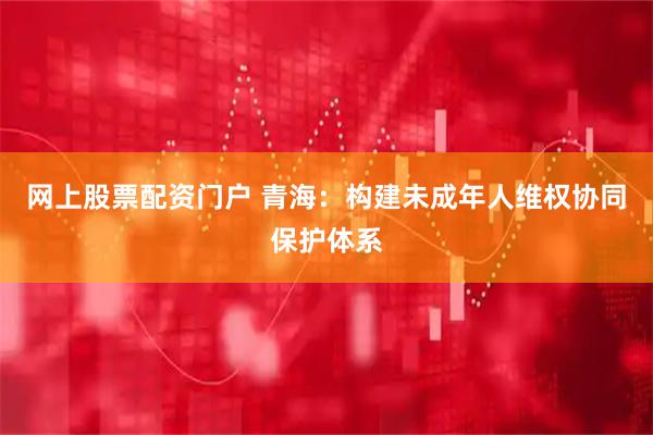 网上股票配资门户 青海：构建未成年人维权协同保护体系